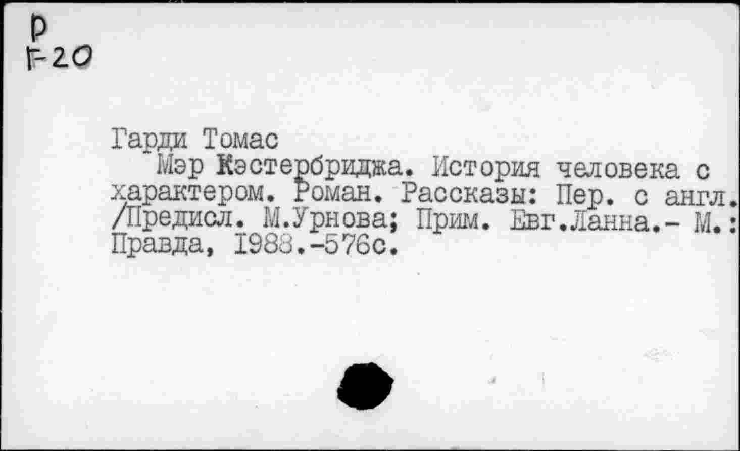 ﻿р Г 2.0
Гарда Томас
Мэр Кэстербриджа. История человека с характером. Роман. Рассказы: Пер. с англ. /Предасл. М.Урнова; Прим. Евг.Ланна.- М.: Правда, 1988.-576с.